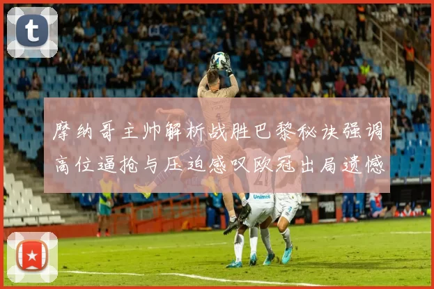 摩纳哥主帅解析战胜巴黎秘诀强调高位逼抢与压迫感叹欧冠出局遗憾