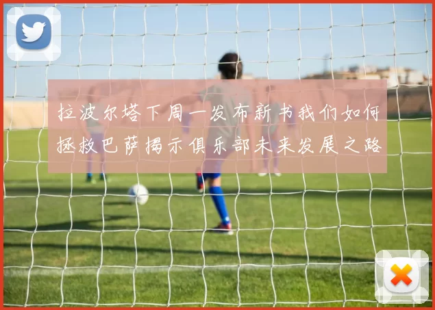 拉波尔塔下周一发布新书我们如何拯救巴萨揭示俱乐部未来发展之路