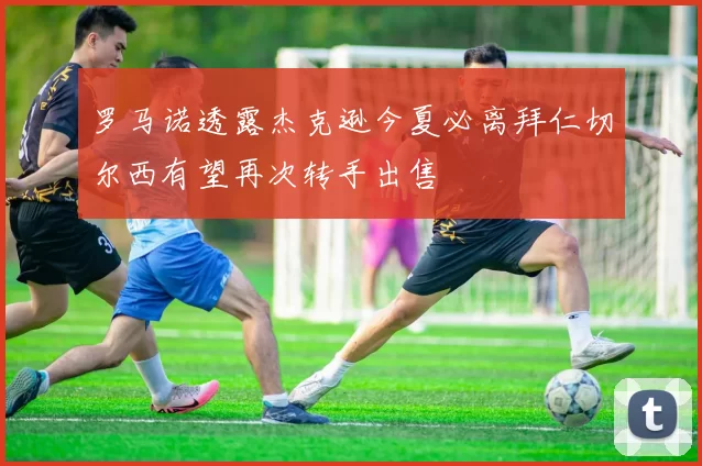 罗马诺透露杰克逊今夏必离拜仁切尔西有望再次转手出售