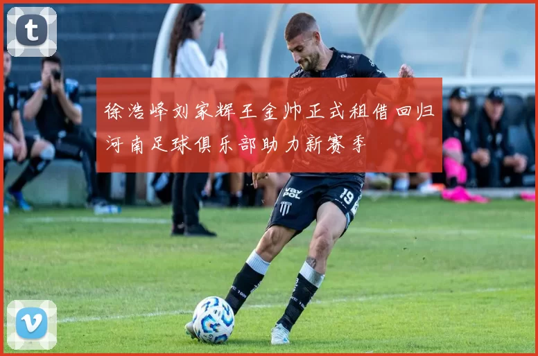 徐浩峰刘家辉王金帅正式租借回归河南足球俱乐部助力新赛季