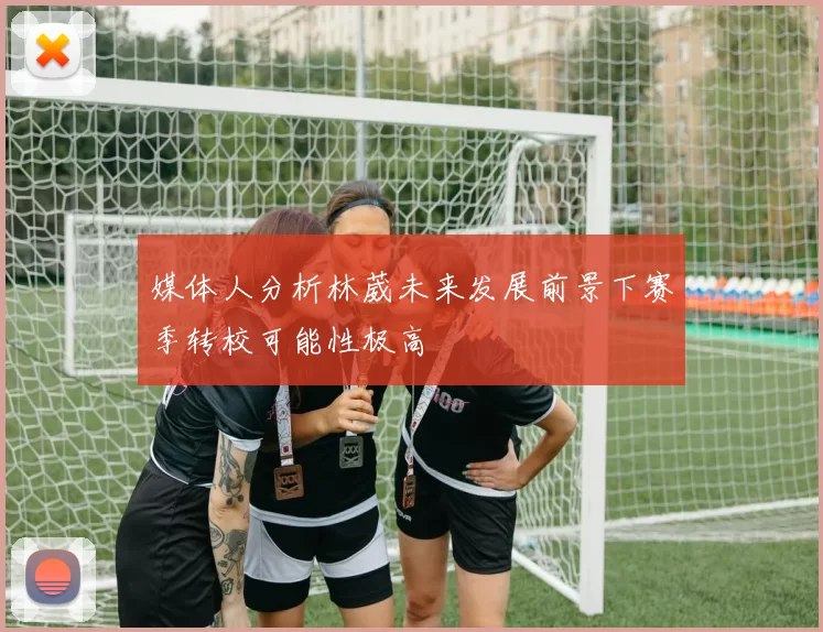 媒体人分析林葳未来发展前景下赛季转校可能性极高