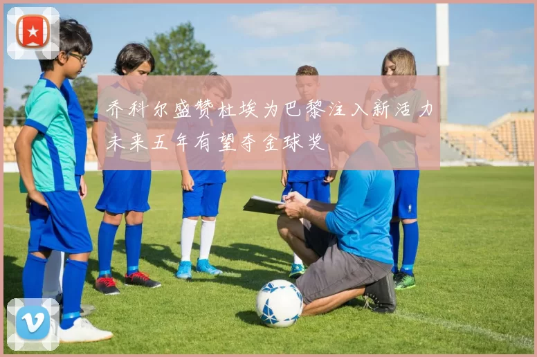 乔科尔盛赞杜埃为巴黎注入新活力未来五年有望夺金球奖