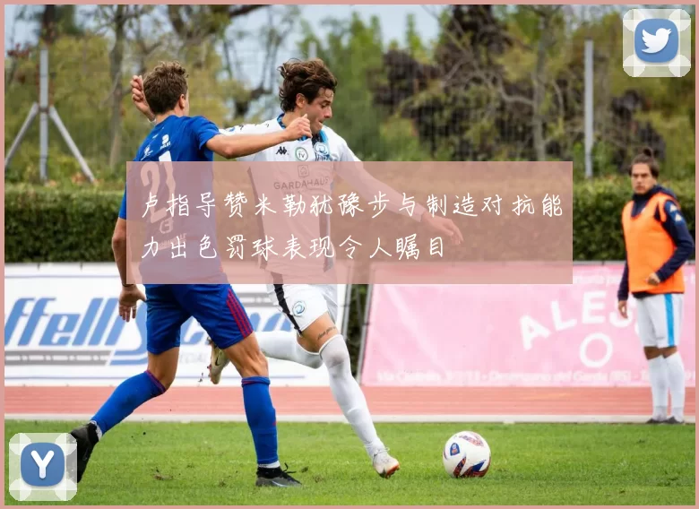 卢指导赞米勒犹豫步与制造对抗能力出色罚球表现令人瞩目