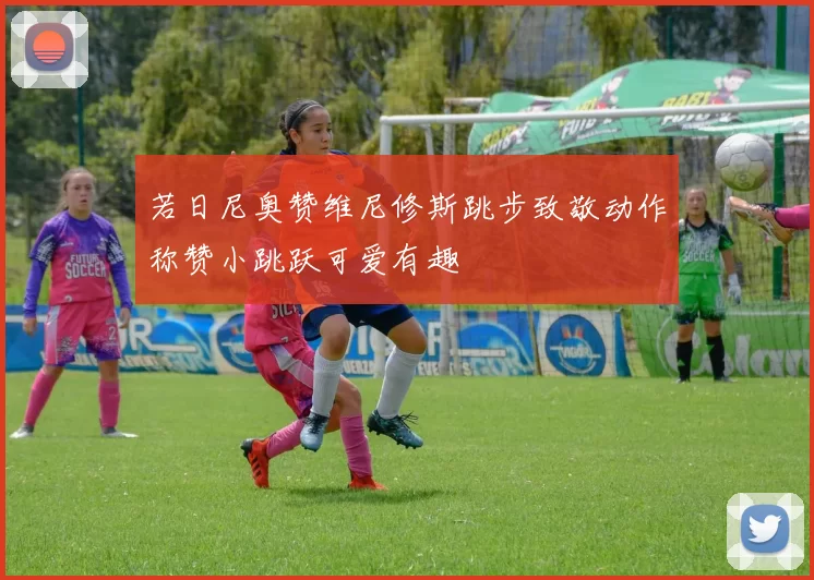 若日尼奥赞维尼修斯跳步致敬动作称赞小跳跃可爱有趣