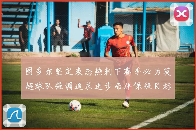 图多尔坚定表态热刺下赛季必为英超球队强调追求进步而非保级目标