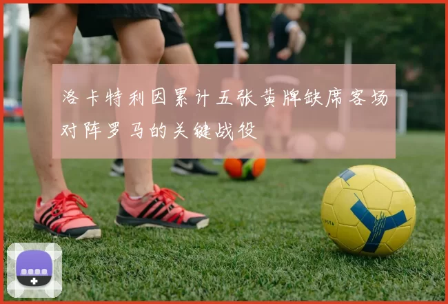 洛卡特利因累计五张黄牌缺席客场对阵罗马的关键战役