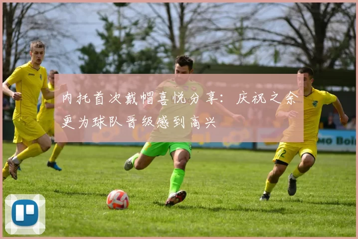 内托首次戴帽喜悦分享：庆祝之余更为球队晋级感到高兴
