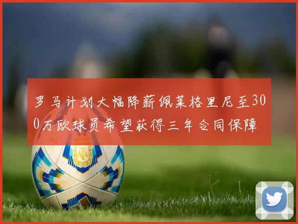 罗马计划大幅降薪佩莱格里尼至300万欧球员希望获得三年合同保障