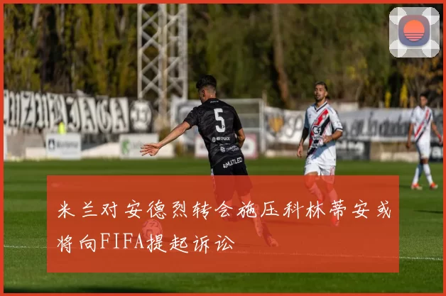 米兰对安德烈转会施压科林蒂安或将向FIFA提起诉讼