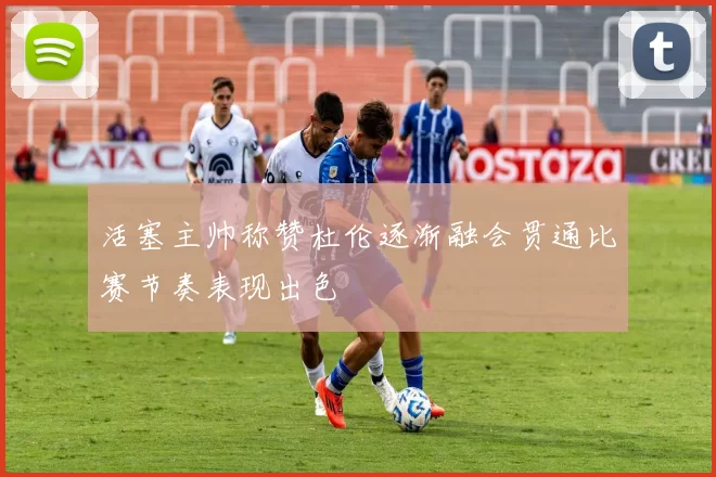 活塞主帅称赞杜伦逐渐融会贯通比赛节奏表现出色