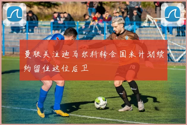 曼联关注迪马尔科转会国米计划续约留住这位后卫