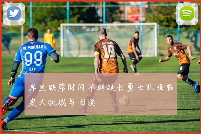 库里缺席时间不断延长勇士队面临更大挑战与困境