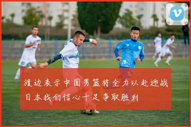 渡边表示中国男篮将全力以赴迎战日本我们信心十足争取胜利