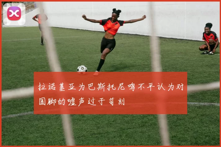 拉诺基亚为巴斯托尼鸣不平认为对国脚的嘘声过于苛刻