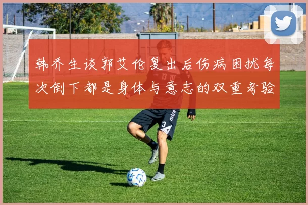 韩乔生谈郭艾伦复出后伤病困扰每次倒下都是身体与意志的双重考验