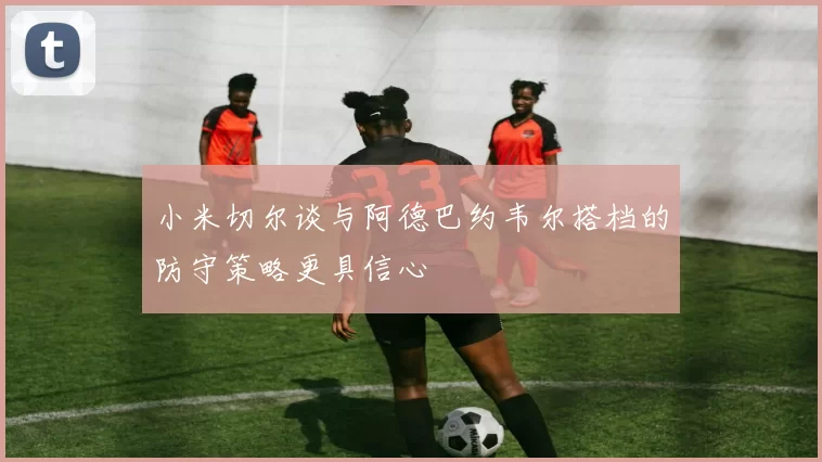 小米切尔谈与阿德巴约韦尔搭档的防守策略更具信心