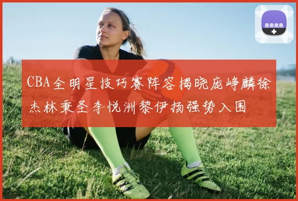 CBA全明星技巧赛阵容揭晓庞峥麟徐杰林秉圣李悦洲黎伊扬强势入围