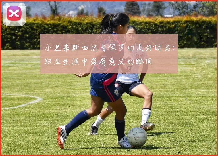 小里弗斯回忆与保罗的美好时光：职业生涯中最有意义的瞬间