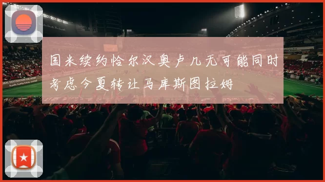 国米续约恰尔汉奥卢几无可能同时考虑今夏转让马库斯图拉姆