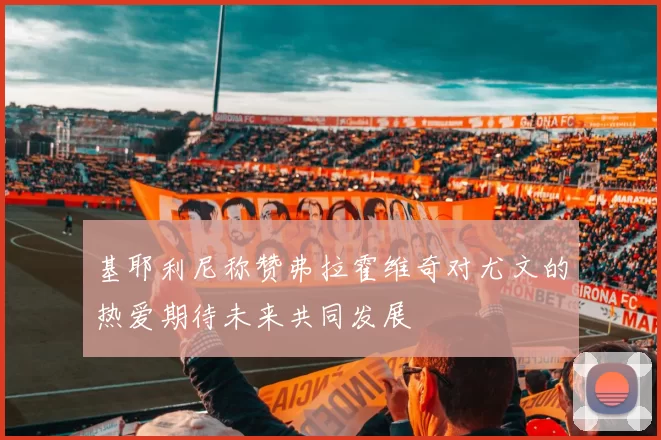 基耶利尼称赞弗拉霍维奇对尤文的热爱期待未来共同发展